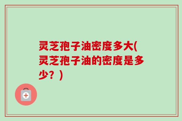 灵芝孢子油密度多大(灵芝孢子油的密度是多少?) 灵芝孢子油密度多大(灵芝孢子油的密度是多少?)