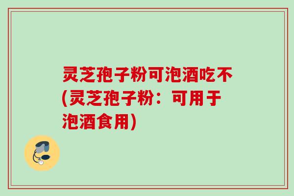 灵芝孢子粉可泡酒吃不(灵芝孢子粉:可用于泡酒食用) 灵芝孢子粉可泡酒吃不(灵芝孢子粉:可用于泡酒食用)