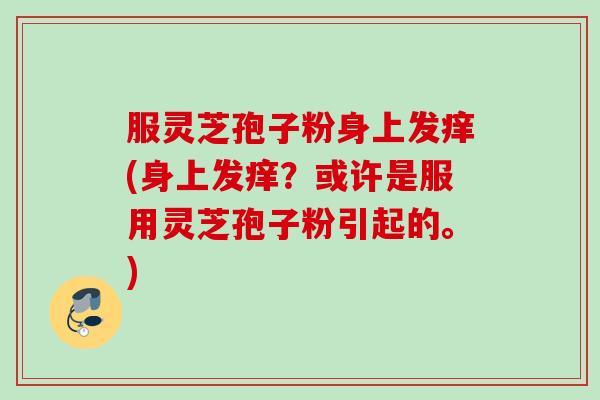 服灵芝孢子粉身上发痒(身上发痒?或许是服用灵芝孢子粉引起的。) 服灵芝孢子粉身上发痒(身上发痒?或许是服用灵芝孢子粉引起的。)