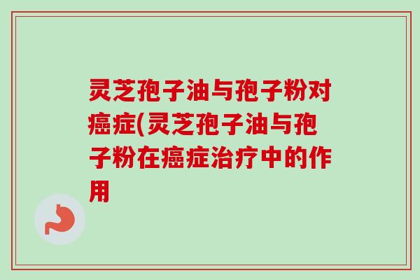 灵芝孢子油与孢子粉对症(灵芝孢子油与孢子粉在症中的作用 灵芝孢子油与孢子粉对症(灵芝孢子油与孢子粉在症中的作用