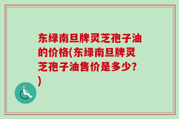东绿南旦牌灵芝孢子油的价格(东绿南旦牌灵芝孢子油售价是多少？)