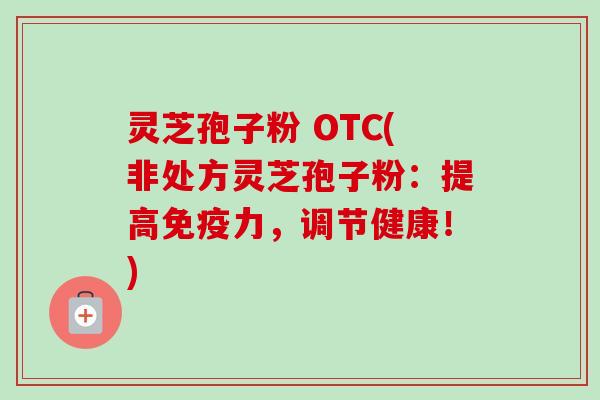 灵芝孢子粉 OTC(非处方灵芝孢子粉:提高免疫力,调节健康!) 灵芝孢子粉 OTC(非处方灵芝孢子粉:提高免疫力,调节健康!)