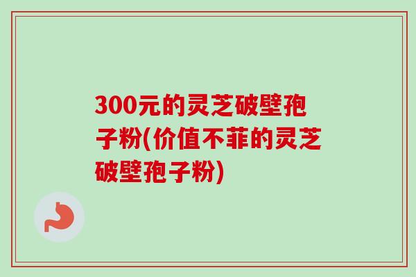 300元的灵芝破壁孢子粉(价值不菲的灵芝破壁孢子粉) 300元的灵芝破壁孢子粉(价值不菲的灵芝破壁孢子粉)