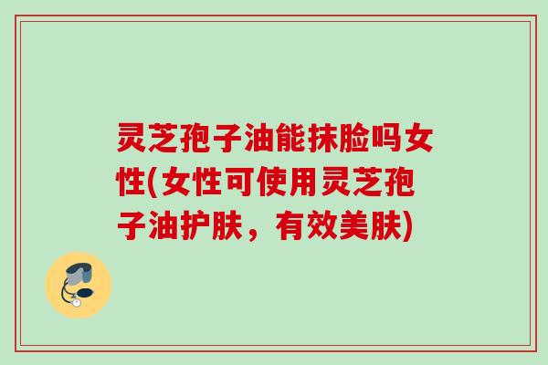 灵芝孢子油能抹脸吗女性(女性可使用灵芝孢子油护肤,有效美肤) 灵芝孢子油能抹脸吗女性(女性可使用灵芝孢子油护肤,有效美肤)