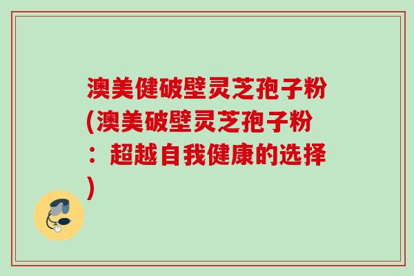 澳美健破壁灵芝孢子粉(澳美破壁灵芝孢子粉:超越自我健康的选择) 澳美健破壁灵芝孢子粉(澳美破壁灵芝孢子粉:超越自我健康的选择)