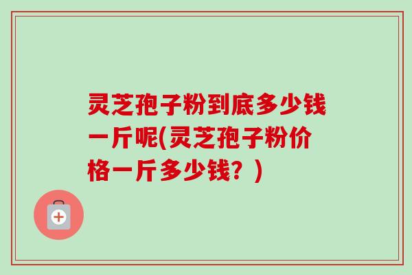 灵芝孢子粉到底多少钱一斤呢(灵芝孢子粉价格一斤多少钱?) 灵芝孢子粉到底多少钱一斤呢(灵芝孢子粉价格一斤多少钱?)
