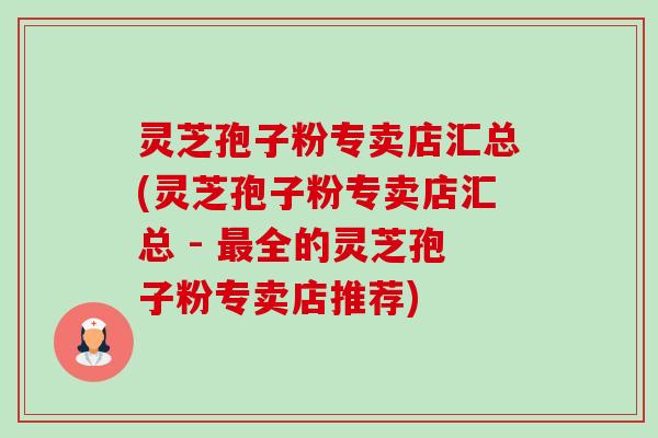 灵芝孢子粉专卖店汇总(灵芝孢子粉专卖店汇总 - 全的灵芝孢子粉专卖店推荐) 灵芝孢子粉专卖店汇总(灵芝孢子粉专卖店汇总 - 全的灵芝孢子粉专卖店推荐)