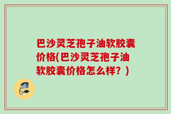 巴沙灵芝孢子油软胶囊价格(巴沙灵芝孢子油软胶囊价格怎么样?) 巴沙灵芝孢子油软胶囊价格(巴沙灵芝孢子油软胶囊价格怎么样?)