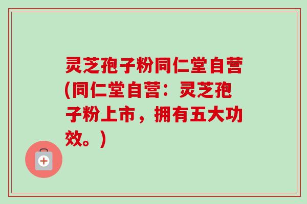 灵芝孢子粉同仁堂自营(同仁堂自营：灵芝孢子粉上市，拥有五大功效。)