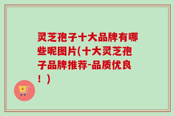 灵芝孢子十大品牌有哪些呢图片(十大灵芝孢子品牌推荐-品质优良!) 灵芝孢子十大品牌有哪些呢图片(十大灵芝孢子品牌推荐-品质优良!)
