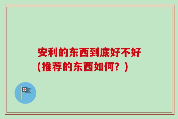 安利的东西到底好不好(推荐的东西如何?) 安利的东西到底好不好(推荐的东西如何?)