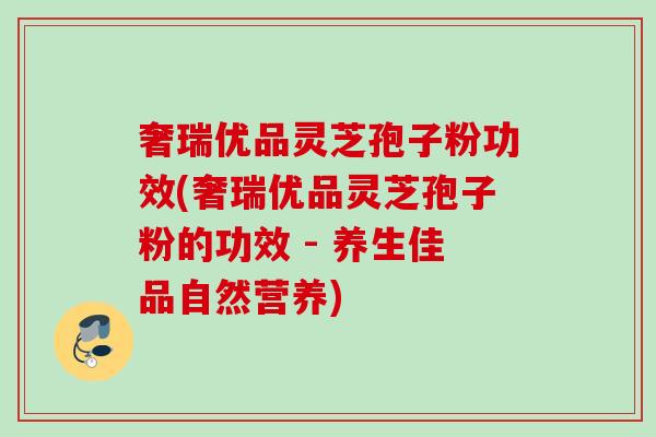 奢瑞优品灵芝孢子粉功效(奢瑞优品灵芝孢子粉的功效 - 养生佳品自然营养)