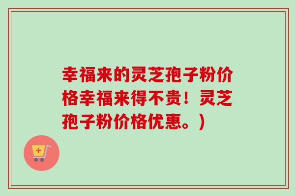 幸福来的灵芝孢子粉价格幸福来得不贵!灵芝孢子粉价格优惠。) 幸福来的灵芝孢子粉价格幸福来得不贵!灵芝孢子粉价格优惠。)