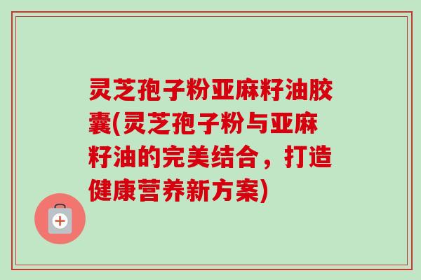 灵芝孢子粉亚麻籽油胶囊(灵芝孢子粉与亚麻籽油的完美结合，打造健康营养新方案)