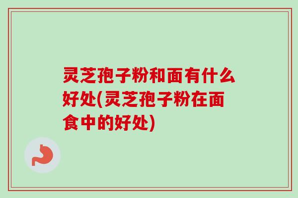 灵芝孢子粉和面有什么好处(灵芝孢子粉在面食中的好处)