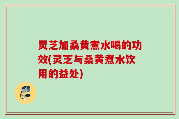 灵芝加桑黄煮水喝的功效(灵芝与桑黄煮水饮用的益处) 灵芝加桑黄煮水喝的功效(灵芝与桑黄煮水饮用的益处)