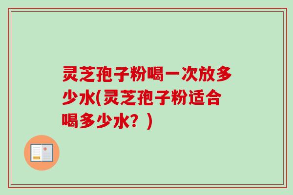 灵芝孢子粉喝一次放多少水(灵芝孢子粉适合喝多少水？)