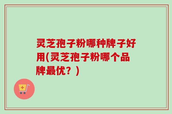 灵芝孢子粉哪种牌子好用(灵芝孢子粉哪个品牌优?) 灵芝孢子粉哪种牌子好用(灵芝孢子粉哪个品牌优?)