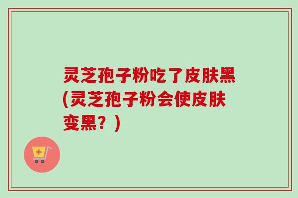灵芝孢子粉吃了黑(灵芝孢子粉会使变黑?) 灵芝孢子粉吃了黑(灵芝孢子粉会使变黑?)