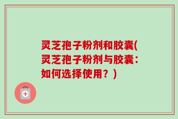 灵芝孢子粉剂和胶囊(灵芝孢子粉剂与胶囊:如何选择使用?) 灵芝孢子粉剂和胶囊(灵芝孢子粉剂与胶囊:如何选择使用?)