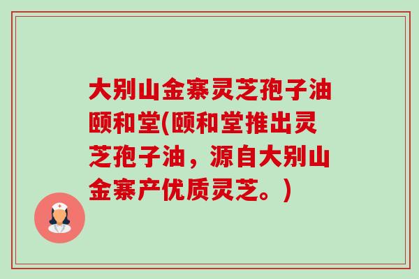 大别山金寨灵芝孢子油颐和堂(颐和堂推出灵芝孢子油，源自大别山金寨产优质灵芝。)