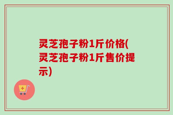 灵芝孢子粉1斤价格(灵芝孢子粉1斤售价提示)