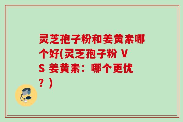 灵芝孢子粉和姜黄素哪个好(灵芝孢子粉 VS 姜黄素:哪个更优?) 灵芝孢子粉和姜黄素哪个好(灵芝孢子粉 VS 姜黄素:哪个更优?)