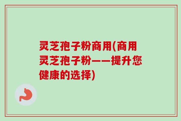 灵芝孢子粉商用(商用灵芝孢子粉——提升您健康的选择) 灵芝孢子粉商用(商用灵芝孢子粉——提升您健康的选择)