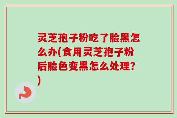 灵芝孢子粉吃了脸黑怎么办(食用灵芝孢子粉后脸色变黑怎么处理？)
