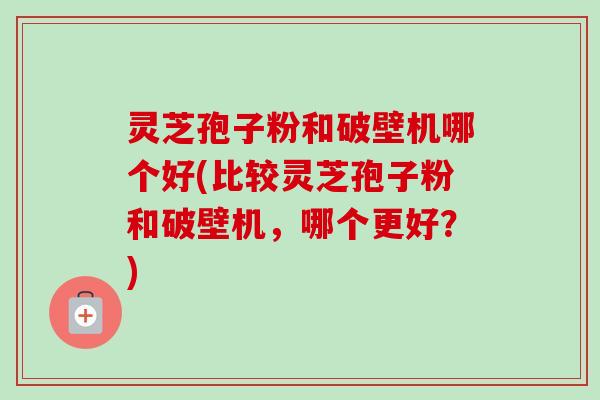 灵芝孢子粉和破壁机哪个好(比较灵芝孢子粉和破壁机,哪个更好?) 灵芝孢子粉和破壁机哪个好(比较灵芝孢子粉和破壁机,哪个更好?)