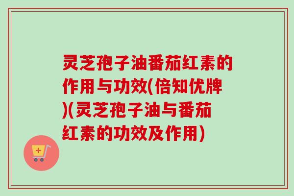 灵芝孢子油番茄红素的作用与功效(倍知优牌)(灵芝孢子油与番茄红素的功效及作用) 灵芝孢子油番茄红素的作用与功效(倍知优牌)(灵芝孢子油与番茄红素的功效及作用)