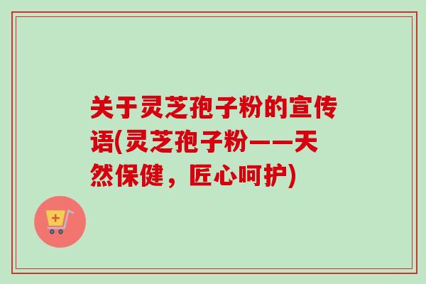 关于灵芝孢子粉的宣传语(灵芝孢子粉——天然保健,匠心呵护) 关于灵芝孢子粉的宣传语(灵芝孢子粉——天然保健,匠心呵护)