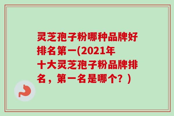 灵芝孢子粉哪种品牌好排名第一(2021年十大灵芝孢子粉品牌排名,第一名是哪个?) 灵芝孢子粉哪种品牌好排名第一(2021年十大灵芝孢子粉品牌排名,第一名是哪个?)