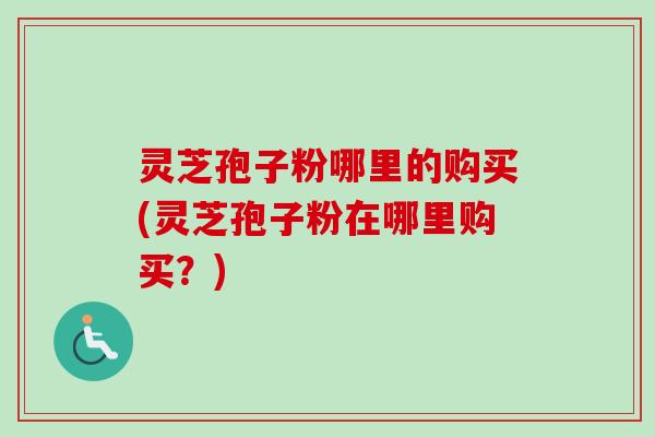 灵芝孢子粉哪里的购买(灵芝孢子粉在哪里购买?) 灵芝孢子粉哪里的购买(灵芝孢子粉在哪里购买?)