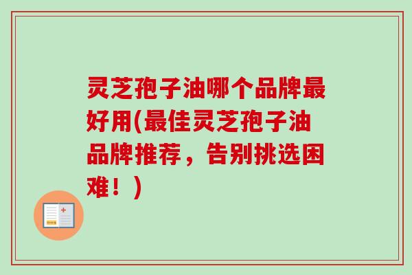 灵芝孢子油哪个品牌好用(佳灵芝孢子油品牌推荐,告别挑选困难!) 灵芝孢子油哪个品牌好用(佳灵芝孢子油品牌推荐,告别挑选困难!)