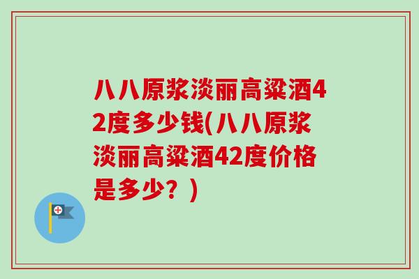 八八原浆淡丽高粱酒42度多少钱(八八原浆淡丽高粱酒42度价格是多少?) 八八原浆淡丽高粱酒42度多少钱(八八原浆淡丽高粱酒42度价格是多少?)