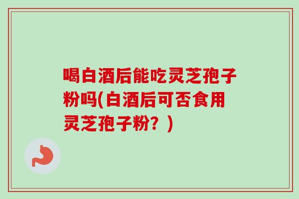 喝白酒后能吃灵芝孢子粉吗(白酒后可否食用灵芝孢子粉？)