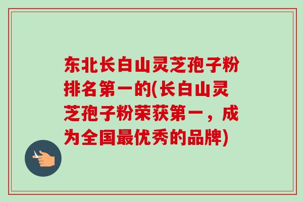 东北长白山灵芝孢子粉排名第一的(长白山灵芝孢子粉荣获第一,成为全国优秀的品牌) 东北长白山灵芝孢子粉排名第一的(长白山灵芝孢子粉荣获第一,成为全国优秀的品牌)
