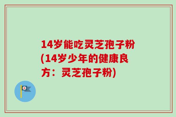 14岁能吃灵芝孢子粉(14岁少年的健康良方:灵芝孢子粉) 14岁能吃灵芝孢子粉(14岁少年的健康良方:灵芝孢子粉)