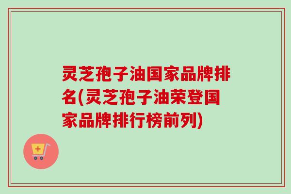 灵芝孢子油国家品牌排名(灵芝孢子油荣登国家品牌排行榜前列) 灵芝孢子油国家品牌排名(灵芝孢子油荣登国家品牌排行榜前列)