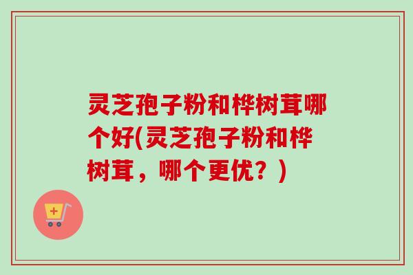 灵芝孢子粉和桦树茸哪个好(灵芝孢子粉和桦树茸,哪个更优?) 灵芝孢子粉和桦树茸哪个好(灵芝孢子粉和桦树茸,哪个更优?)