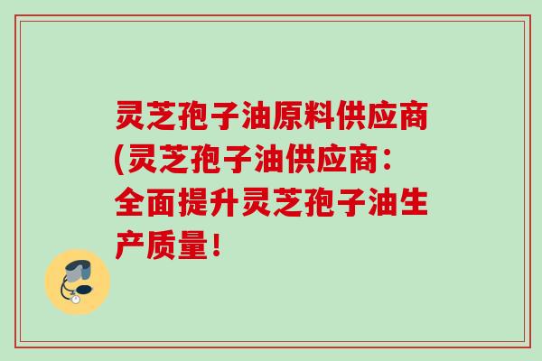 灵芝孢子油原料供应商(灵芝孢子油供应商:全面提升灵芝孢子油生产质量! 灵芝孢子油原料供应商(灵芝孢子油供应商:全面提升灵芝孢子油生产质量!