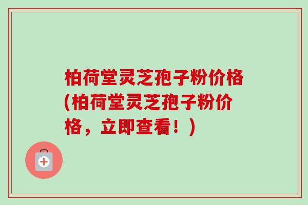 柏荷堂灵芝孢子粉价格(柏荷堂灵芝孢子粉价格,立即查看!) 柏荷堂灵芝孢子粉价格(柏荷堂灵芝孢子粉价格,立即查看!)