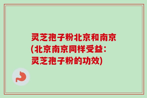 灵芝孢子粉北京和南京(北京南京同样受益:灵芝孢子粉的功效) 灵芝孢子粉北京和南京(北京南京同样受益:灵芝孢子粉的功效)