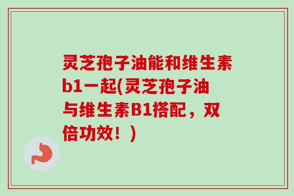 灵芝孢子油能和维生素b1一起(灵芝孢子油与维生素B1搭配，双倍功效！)