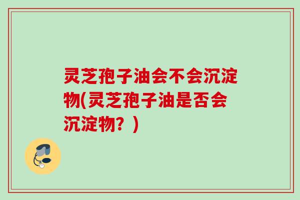 灵芝孢子油会不会沉淀物(灵芝孢子油是否会沉淀物?) 灵芝孢子油会不会沉淀物(灵芝孢子油是否会沉淀物?)