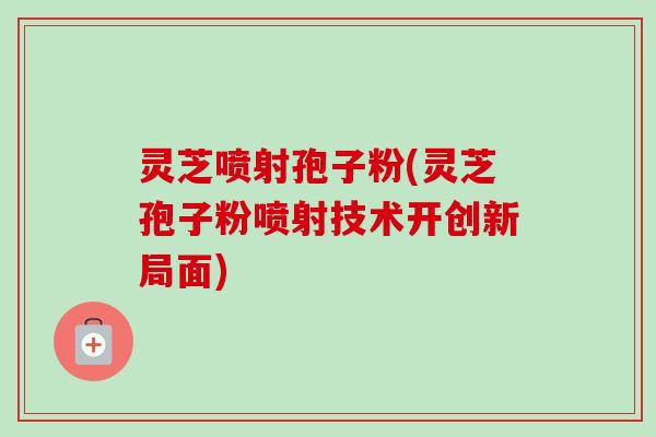 灵芝喷射孢子粉(灵芝孢子粉喷射技术开创新局面) 灵芝喷射孢子粉(灵芝孢子粉喷射技术开创新局面)