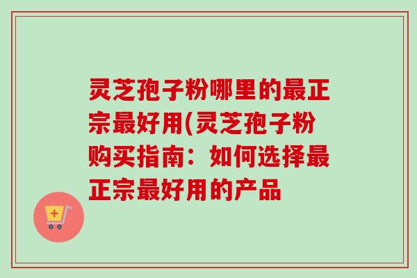 灵芝孢子粉哪里的正宗好用(灵芝孢子粉购买指南：如何选择正宗好用的产品