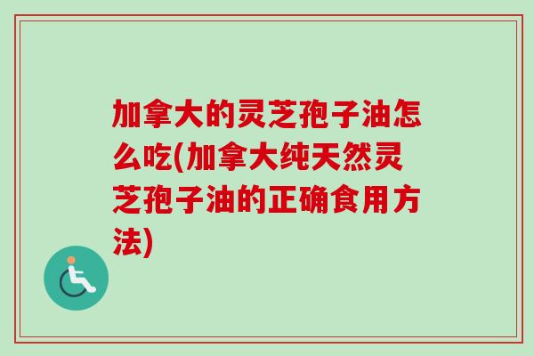 加拿大的灵芝孢子油怎么吃(加拿大纯天然灵芝孢子油的正确食用方法)