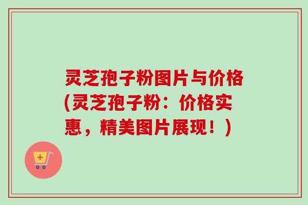 灵芝孢子粉图片与价格(灵芝孢子粉：价格实惠，精美图片展现！)